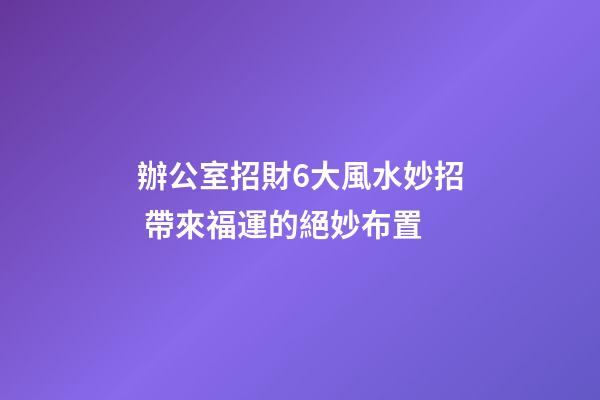 辦公室招財6大風水妙招 帶來福運的絕妙布置